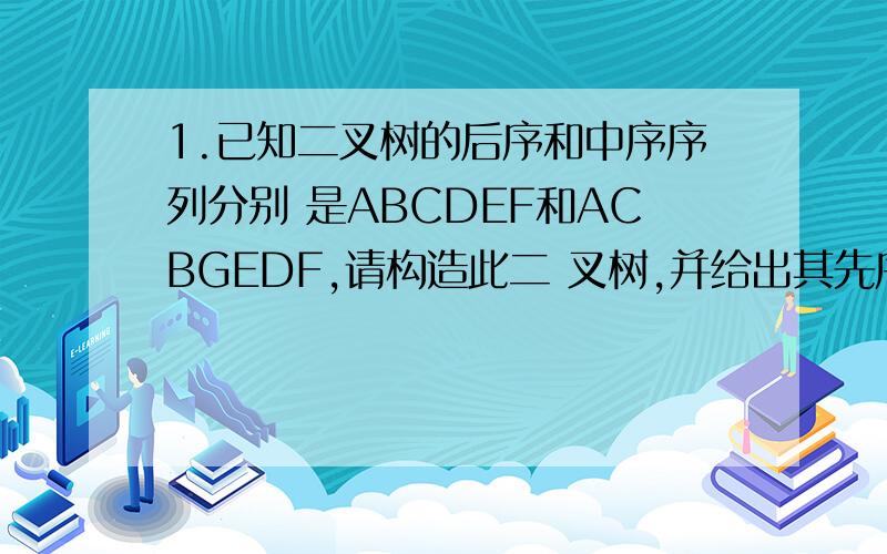 1.已知二叉树的后序和中序序列分别 是ABCDEF和ACBGEDF,请构造此二 叉树,并给出其先序序
