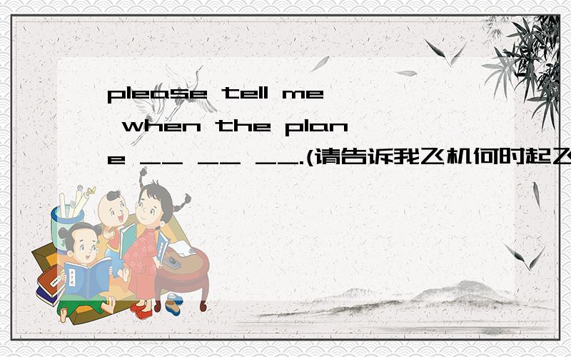 please tell me when the plane __ __ __.(请告诉我飞机何时起飞）