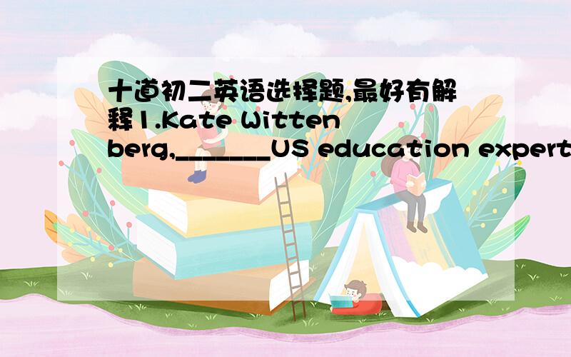 十道初二英语选择题,最好有解释1.Kate Wittenberg,_______US education expert,believe her plan will do much to help students.A.an  B.a  C.the  D./2.I was very surprised to find out a friend of _______is also a friend of my farther‘s.A.min