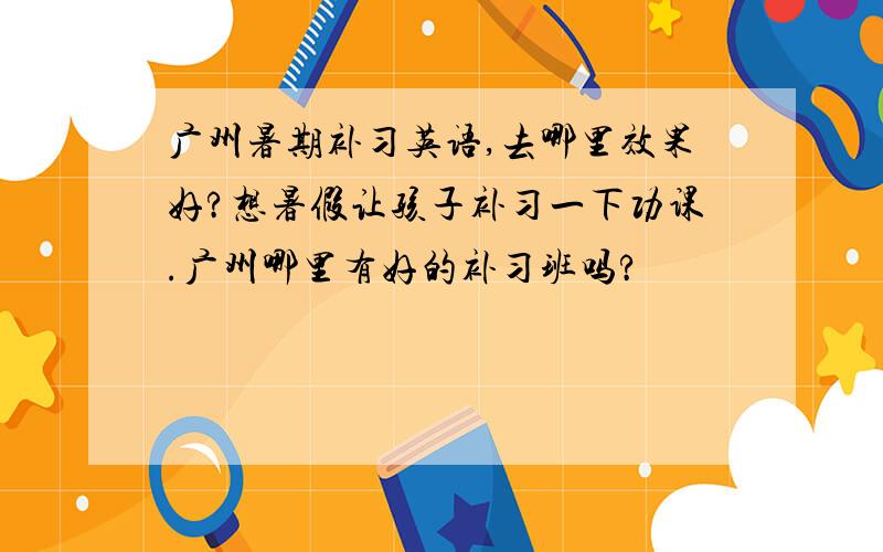 广州暑期补习英语,去哪里效果好?想暑假让孩子补习一下功课.广州哪里有好的补习班吗?