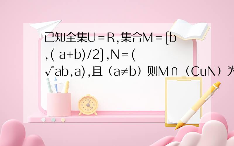 已知全集U＝R,集合M＝[b,( a+b)/2],N＝(√ab,a),且（a≠b）则M∩（CuN）为 A.(b,√ab) B.[√ab,(a+b)/2] C.[-∞,(a+b)/2]∪(a,+∞) D [b,(a+b)/2] 哪个是对的?具体步骤是怎样的?