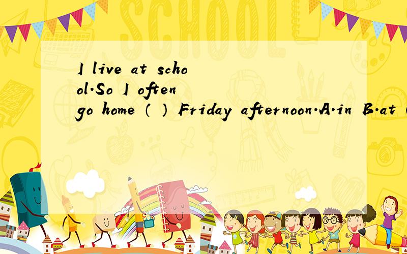 I live at school.So I often go home （ ） Friday afternoon.A.in B.at C.on D./可是答案给的是B：at