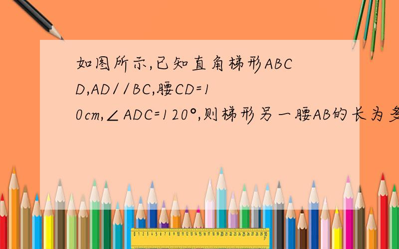 如图所示,已知直角梯形ABCD,AD//BC,腰CD=10cm,∠ADC=120°,则梯形另一腰AB的长为多少cm
