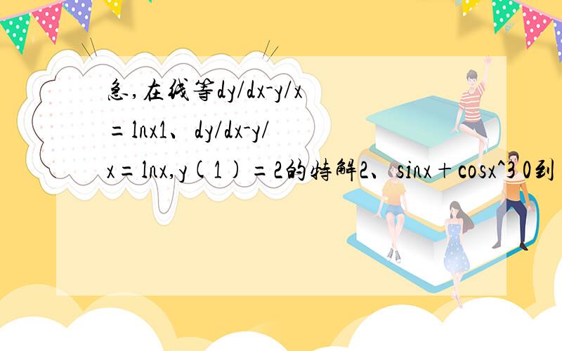 急,在线等dy/dx-y/x=lnx1、dy/dx-y/x=lnx,y(1)=2的特解2、sinx+cosx^3 0到π/2 定积分3、cos（根号x）0到π^2定积分可以一个一个回答。。。