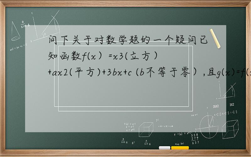 问下关于对数学题的一个疑问已知函数f(x）=x3(立方）+ax2(平方)+3bx+c (b不等于零）,且g(x)=f(x)-2是奇函数,求a,c的值g（x)=f(x)-2=x3+ax2+3bx+c-2 g(x)是奇函数 即：g(-x)=-g(x）-x3+ax2-3bx-2=-x3-ax2-3bx+2 整理：ax