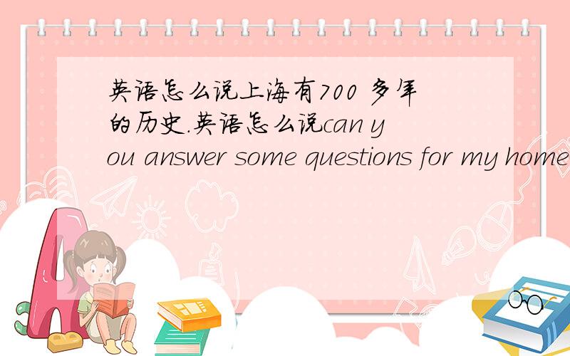 英语怎么说上海有700 多年的历史.英语怎么说can you answer some questions for my homework .shanghai is 700years old .