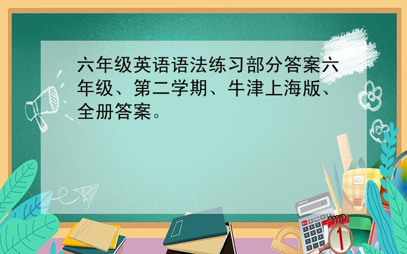 六年级英语语法练习部分答案六年级、第二学期、牛津上海版、全册答案。