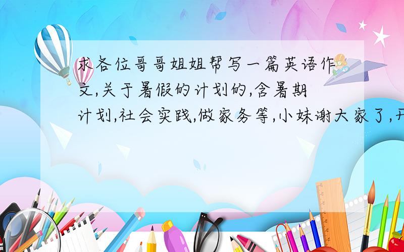 求各位哥哥姐姐帮写一篇英语作文,关于暑假的计划的,含暑期计划,社会实践,做家务等,小妹谢大家了,开学要交.150-200词就可以了最好能带中文翻译，谢谢