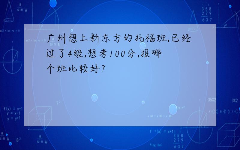 广州想上新东方的托福班,已经过了4级,想考100分,报哪个班比较好?