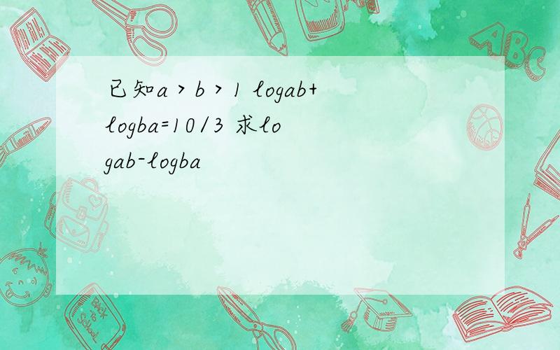 已知a＞b＞1 logab+logba=10/3 求logab-logba
