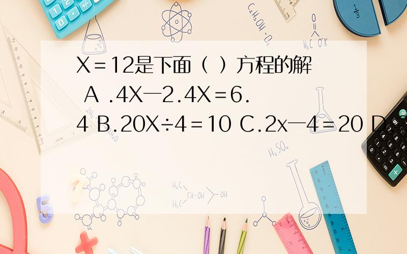X＝12是下面（ ）方程的解 A .4X一2.4X＝6.4 B.20X÷4＝10 C.2x一4＝20 D.3X＋8＝23