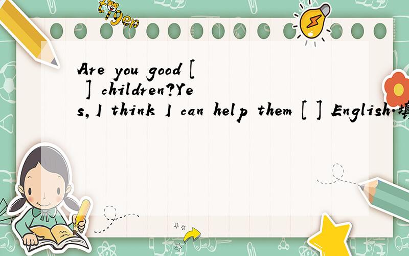 Are you good [ ] children?Yes,I think I can help them [ ] English.填at或with.
