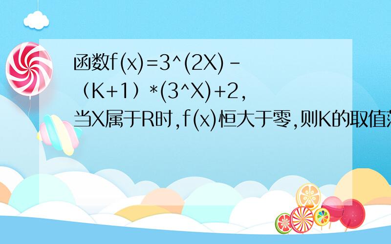 函数f(x)=3^(2X)－（K+1）*(3^X)+2,当X属于R时,f(x)恒大于零,则K的取值范围是?数学高手、求详细步骤!