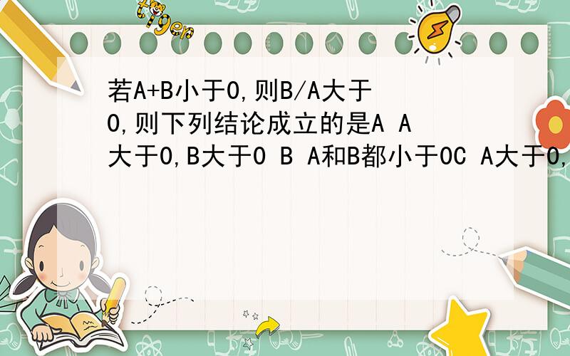 若A+B小于0,则B/A大于0,则下列结论成立的是A A大于0,B大于0 B A和B都小于0C A大于0,B小于0D A小于0,B大于0