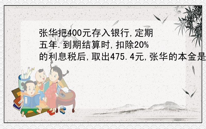 张华把400元存入银行,定期五年.到期结算时,扣除20%的利息税后,取出475.4元,张华的本金是( )元,实际得到的利息是( )元,银行的年利率是( ).