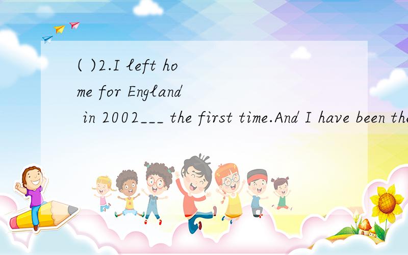 ( )2.I left home for England in 2002___ the first time.And I have been there___ three times.A.for,for B.for,/ C./,for D./,/