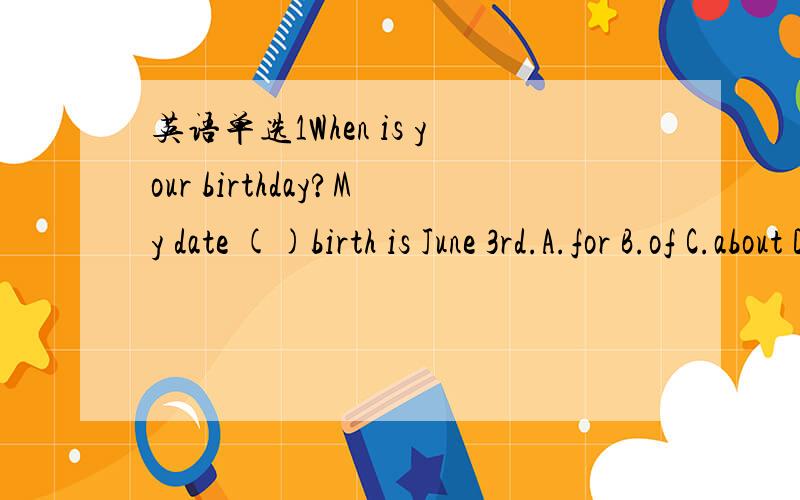 英语单选1When is your birthday?My date ()birth is June 3rd.A.for B.of C.about D.at2When is Kate born?She was bron () April 2nd,1999.A.in B.on C.at D.from