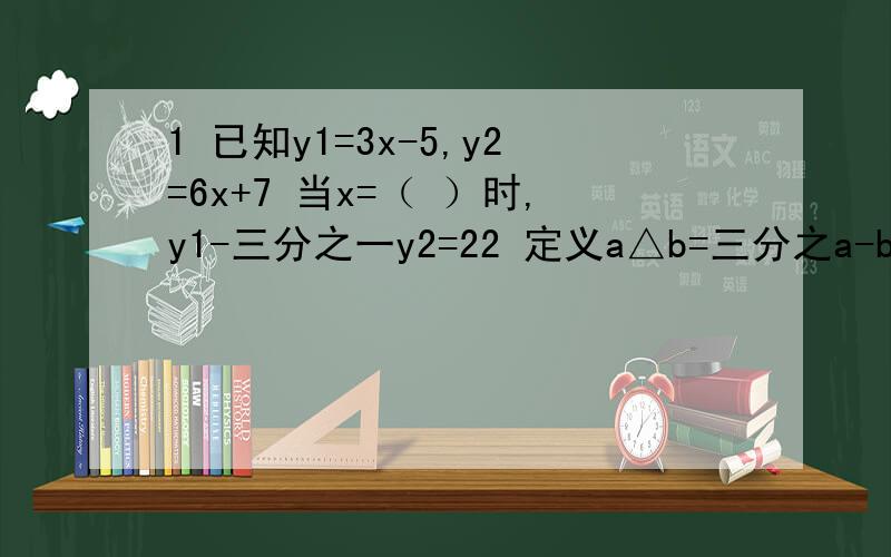 1 已知y1=3x-5,y2=6x+7 当x=（ ）时,y1-三分之一y2=22 定义a△b=三分之a-b,如：5△2=3分之5-2,则关于x的方程x△10+2x△5=3的解为（ ）3 将方程0.02分之0.3x-1减去0.5分之4x-8=1分母中的小数转化为整数的方程