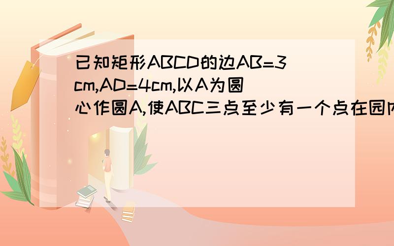 已知矩形ABCD的边AB=3cm,AD=4cm,以A为圆心作圆A,使ABC三点至少有一个点在园内,且