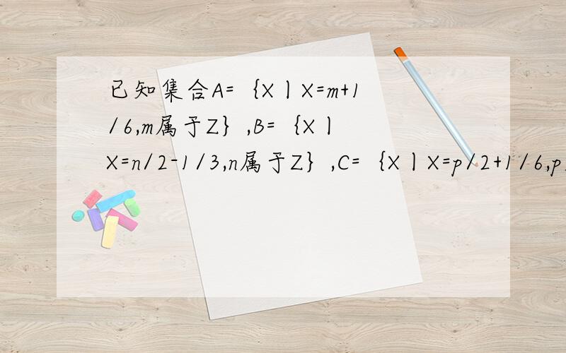 已知集合A=｛X丨X=m+1/6,m属于Z｝,B=｛X丨X=n/2-1/3,n属于Z｝,C=｛X丨X=p/2+1/6,p属于Z｝,试探讨A,B,C之间的关系.