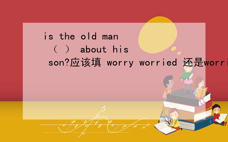 is the old man （ ） about his son?应该填 worry worried 还是worries