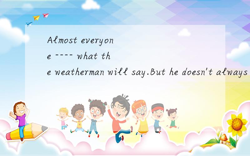 Almost everyone ---- what the weatherman will say.But he doesn't always tell us what we want,and sometimes he makes mistakes.Still he usually comes --- to being correct than anyone else.1.A.hears B.listens C.hear from D.listens to2.A.close B.closer C