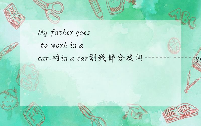 My father goes to work in a car.对in a car划线部分提问------- ------your father-----to work?