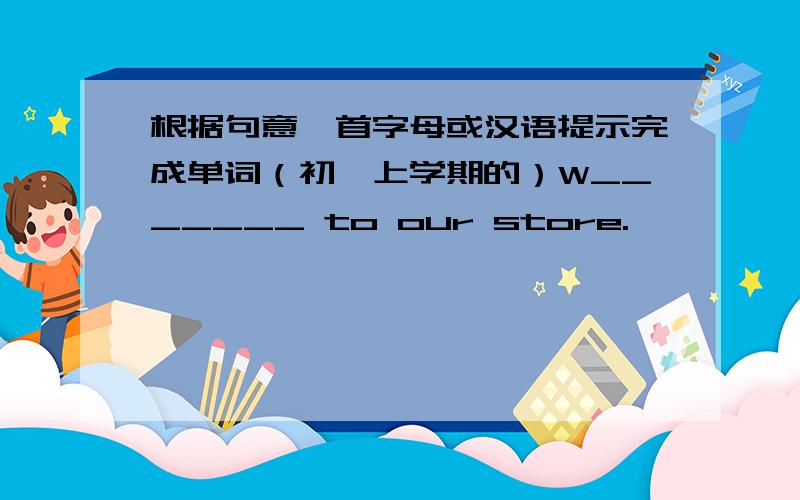 根据句意,首字母或汉语提示完成单词（初一上学期的）W_______ to our store.