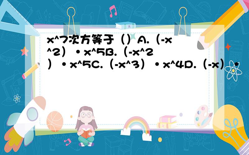 x^7次方等于（）A.（-x^2）·x^5B.（-x^2）·x^5C.（-x^3）·x^4D.（-x）·（-x）^6