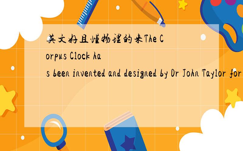 英文好且懂物理的来The Corpus Clock has been invented and designed by Dr John Taylor for Corpus Christi College Cambridge for the exterior of the college's new library building.It will be unveiled on 19 September by Prof Stephen Hawking,cosmo