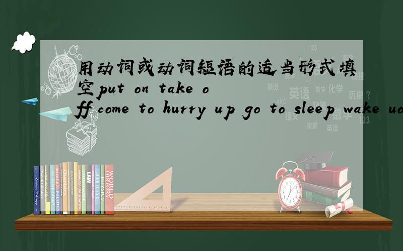 用动词或动词短语的适当形式填空put on take off come to hurry up go to sleep wake uo fall down run away learn from catch up with1.I bought a lot of food,and it _____________over 100 yuan.2.“Don’t ________________!”shouted the polic