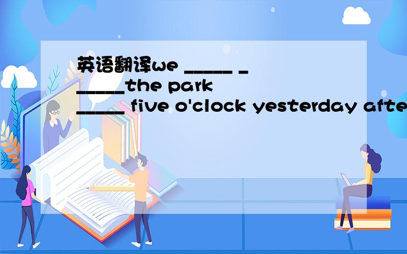 英语翻译we _____ ______the park _____ five o'clock yesterday afternoon.