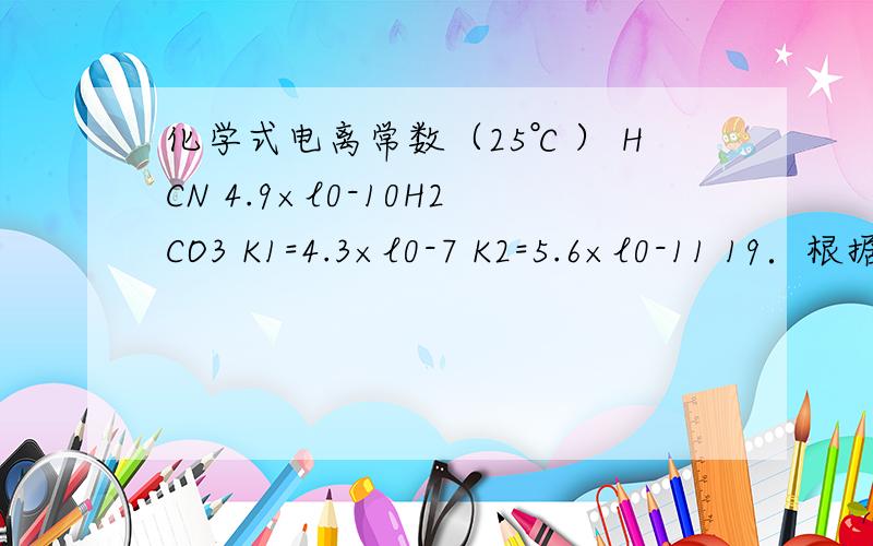 化学式电离常数（25℃） HCN 4.9×l0-10H2CO3 K1=4.3×l0-7 K2=5.6×l0-11 19．根据表中提供的数据,判断下列说法正确的是 D、NaCN溶液中通入少量CO2,发生的反应可表示为：2NaCN + H2O + CO2 →2HCN + Na2CO3为什么