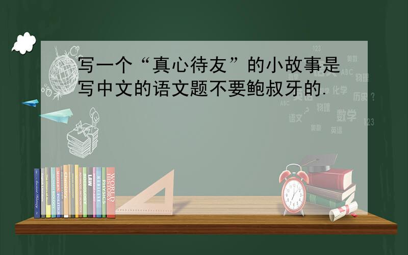 写一个“真心待友”的小故事是写中文的语文题不要鲍叔牙的.