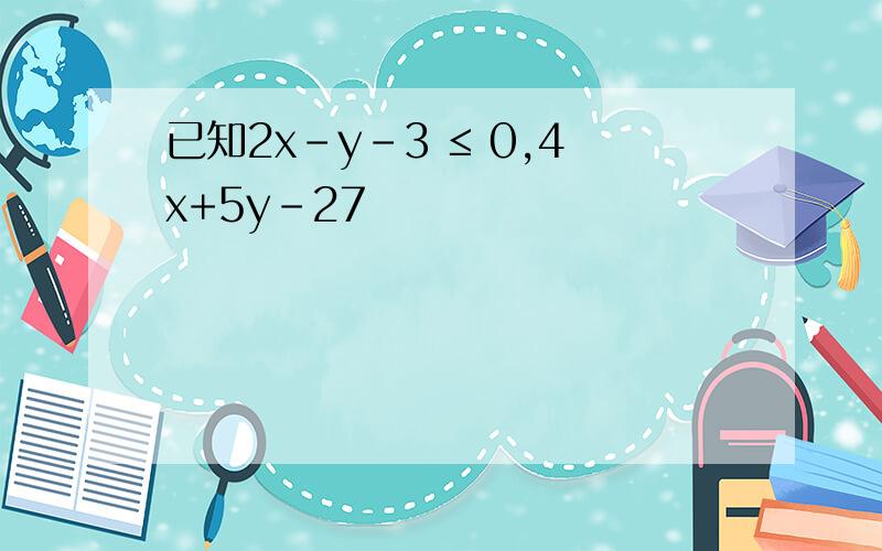 已知2x-y-3 ≤ 0,4x+5y-27