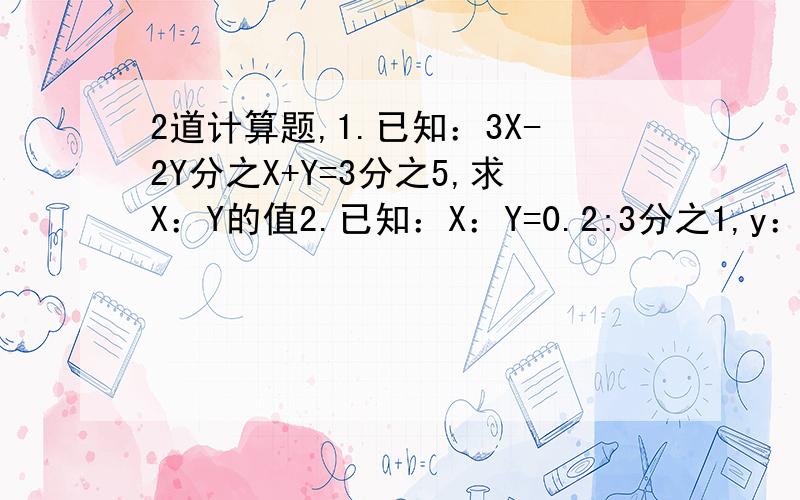 2道计算题,1.已知：3X-2Y分之X+Y=3分之5,求X：Y的值2.已知：X：Y=0.2:3分之1,y：z=2:3,求X：Y：Z