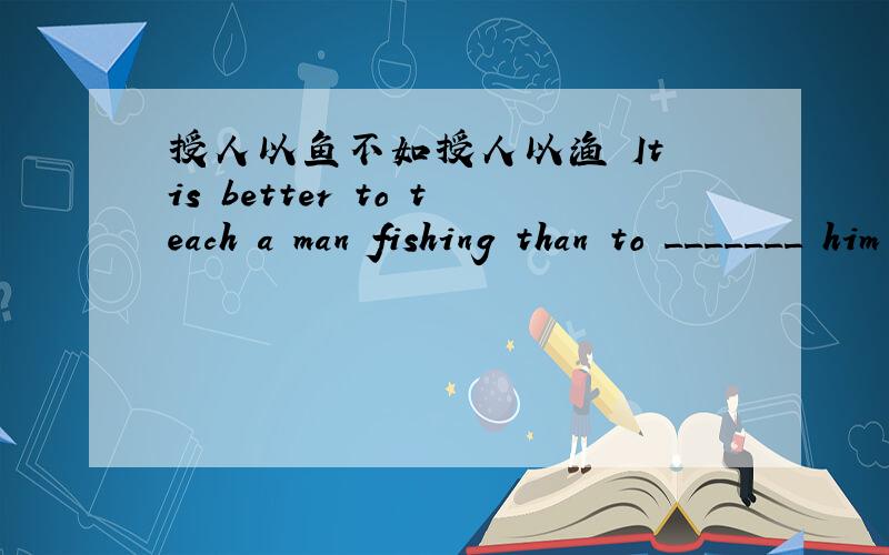 授人以鱼不如授人以渔 It is better to teach a man fishing than to _______ him ________ .