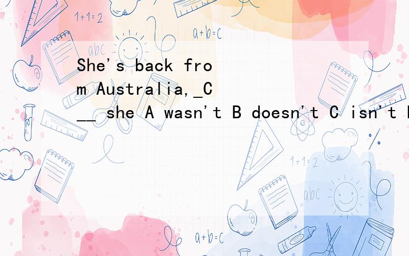 She's back from Australia,_C__ she A wasn't B doesn't C isn't D hasn't