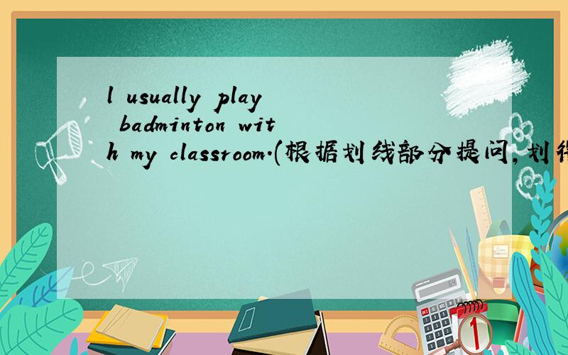 l usually play badminton with my classroom.(根据划线部分提问,划得是play badminton )______ ______ you _______ _________ with  your classmates.