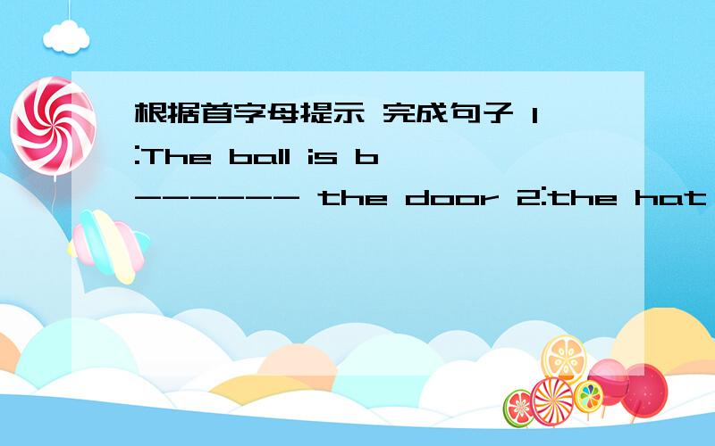 根据首字母提示 完成句子 1:The ball is b------ the door 2:the hat is u----- the chair1:The ball is b------ the door  2:the hat is u----- the chair  3: Li Lei is in the c--------4:Please a------ the question  5: I'd like to buy some f-------