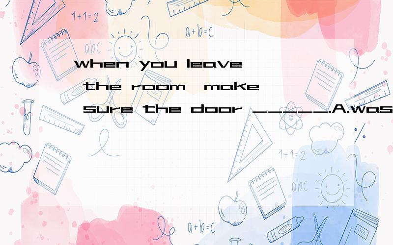 when you leave the room,make sure the door _____.A.was locked B.is locked C.will be locked D.should be lucked