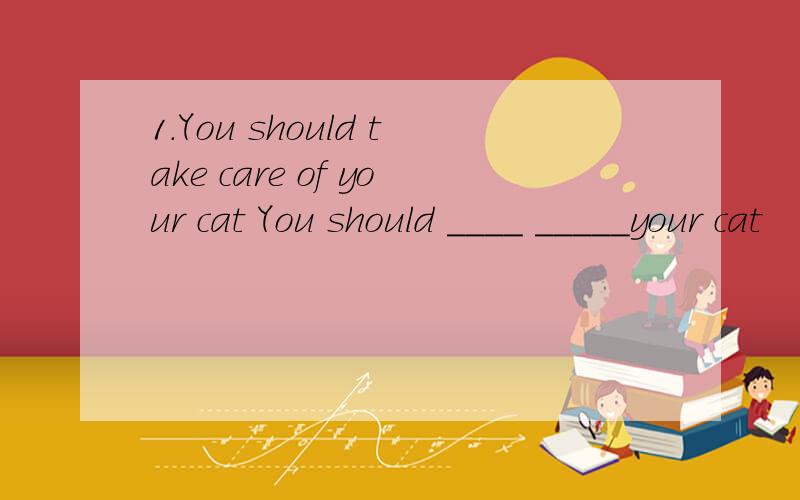 1.You should take care of your cat You should ____ _____your cat