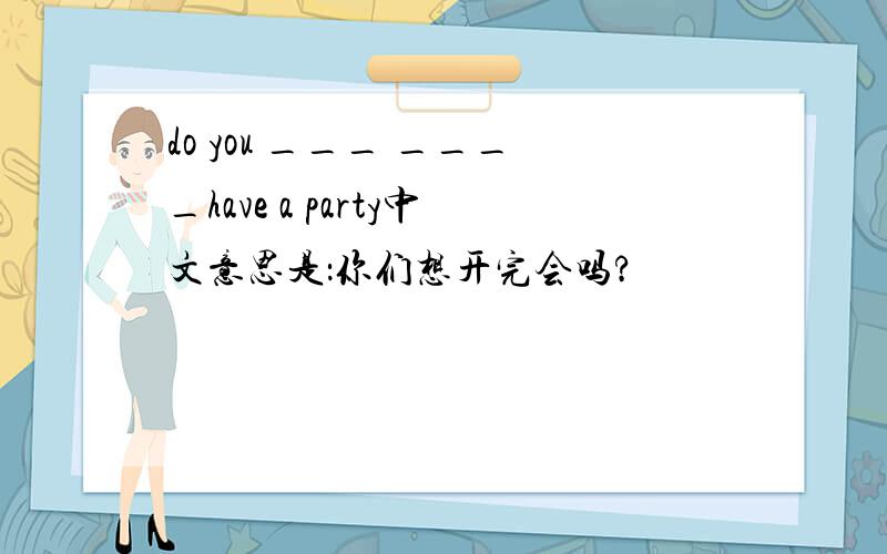 do you ___ ____have a party中文意思是：你们想开完会吗?