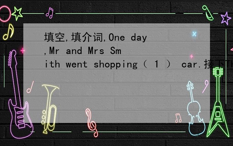 填空,填介词,One day,Mr and Mrs Smith went shopping（ 1 ） car.接下They stopped their car ( 2 )a shop.Then they went ( 3 ) the shop.They bought lots ( 4 ) things.They wanted to put the things( 5 ) their car.But they couldn't open the door ( 6