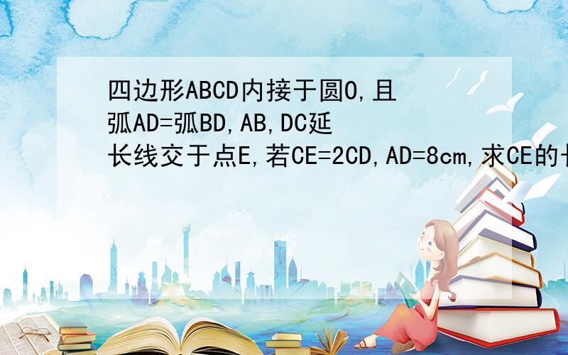 四边形ABCD内接于圆O,且弧AD=弧BD,AB,DC延长线交于点E,若CE=2CD,AD=8cm,求CE的长