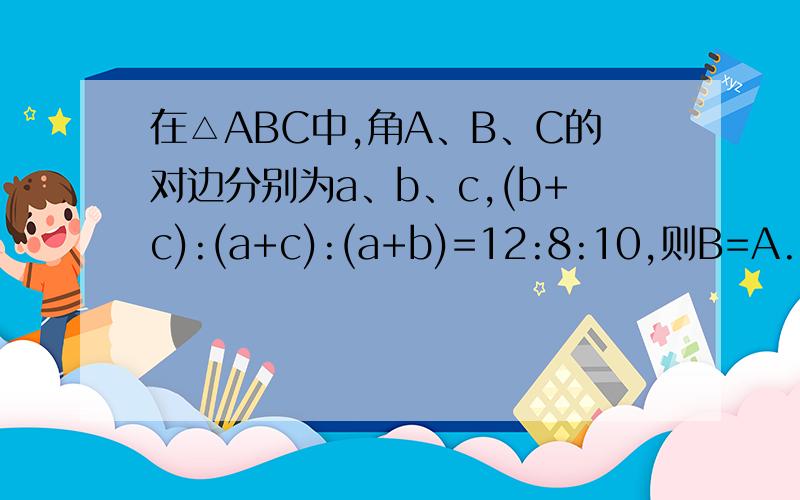在△ABC中,角A、B、C的对边分别为a、b、c,(b+c):(a+c):(a+b)=12:8:10,则B=A.60° B.90° C.120° D.不确定,与三角形的三边长有关