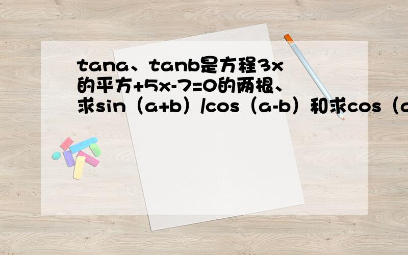 tana、tanb是方程3x的平方+5x-7=0的两根、求sin（a+b）/cos（a-b）和求cos（a+b）的平方的解、要过程和...tana、tanb是方程3x的平方+5x-7=0的两根、求sin（a+b）/cos（a-b）和求cos（a+b）的平方的解、要过