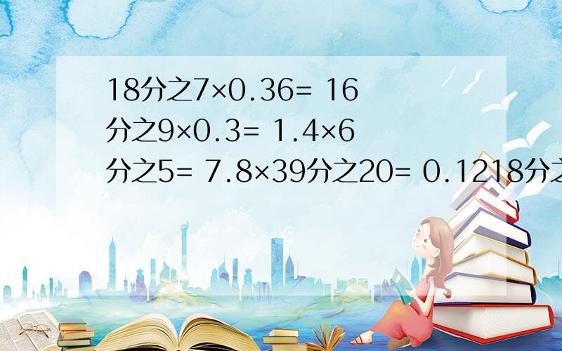 18分之7×0.36= 16分之9×0.3= 1.4×6分之5= 7.8×39分之20= 0.1218分之7×0.36=16分之9×0.3=1.4×6分之5=7.8×39分之20=0.125×9分之8=16分之3×0.25=4分之3+4分之3×11(简便计算)4分之3×5分之2×4分之1×5分之2(简便计算)