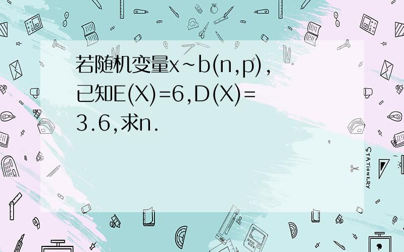 若随机变量x~b(n,p),已知E(X)=6,D(X)=3.6,求n.