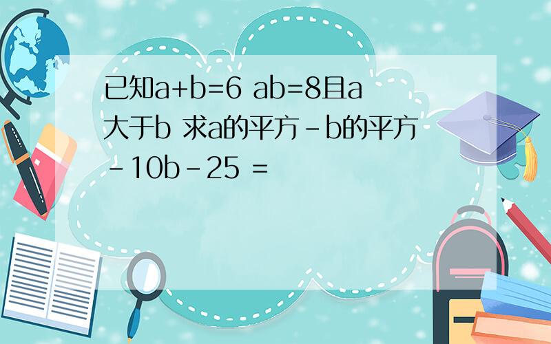 已知a+b=6 ab=8且a大于b 求a的平方-b的平方-10b-25 =